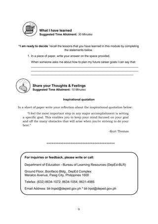 9
What I have learned
Suggested Time Allotment: 30 Minutes
“I am ready to decide “recall the lessons that you have learned in this module by completing
the statements below.
1. In a piece of paper, write your answer on the space provided.
When someone asks me about how to plan my future career goals I can say that:
__________________________________________________________________
__________________________________________________________________
_______________________________________________________________
Share your Thoughts & Feelings
Suggested Time Allotment: 10 Minutes
Inspirational quotation
In a sheet of paper write your reflection about the inspirational quotation below:
“I feel the most important step in any major accomplishment is setting
a specific goal. This enables you to keep your mind focused on your goal
and off the many obstacles that will arise when you’re striving to do your
best.”
-Kurt Thomas
========================================
For inquiries or feedback, please write or call:
Department of Education - Bureau of Learning Resources (DepEd-BLR)
Ground Floor, Bonifacio Bldg., DepEd Complex
Meralco Avenue, Pasig City, Philippines 1600
Telefax: (632) 8634-1072; 8634-1054; 8631-4985
Email Address: blr.lrqad@deped.gov.ph * blr.lrpd@deped.gov.ph
 