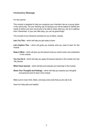 2
Introductory Message
For the Learner:
This module is designed to help you recognize your important role as a young citizen
in the community. Put your thinking cap on because you will be tasked to identify the
needs of others and your community to be able to share what you can do to address
them. Remember, in your own little ways, you can do great things!
This consists of six interactive activities for you to follow, namely:
Let’s Try This – which will help you get ready to learn
Let’s Explore This – which will guide you towards what you need to learn for this
module
Keep in Mind – which will give you the lessons that you need to learn and understand
in this module
You Can Do It – which will help you apply the lessons learned in this module into real
life practice
What I Have learned – which will test and evaluate your learnings in this module
Share Your Thoughts and Feelings – which will help you express your thoughts
and personal point of view in this module.
Make sure to read, think, follow, and enjoy every task that you are ask to do.
Have fun! Stay safe and healthy!
 