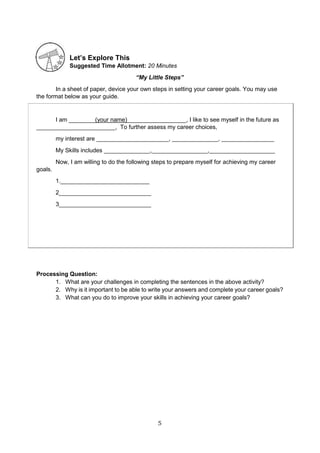 5
Let’s Explore This
Suggested Time Allotment: 20 Minutes
“My Little Steps”
In a sheet of paper, device your own steps in setting your career goals. You may use
the format below as your guide.
I am ________(your name)__________________, I like to see myself in the future as
________________________, To further assess my career choices,
my interest are ______________________, ______________, ________________
My Skills includes ______________,_________________,____________________
Now, I am willing to do the following steps to prepare myself for achieving my career
goals.
1.___________________________
2____________________________
3____________________________
Processing Question:
1. What are your challenges in completing the sentences in the above activity?
2. Why is it important to be able to write your answers and complete your career goals?
3. What can you do to improve your skills in achieving your career goals?
 