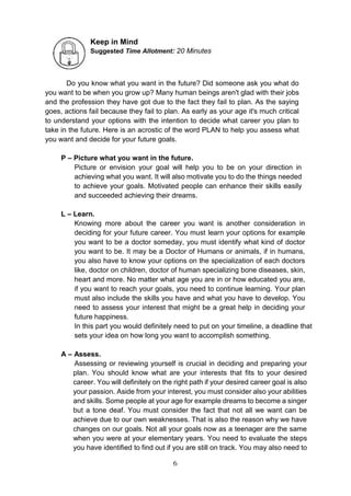 6
Keep in Mind
Suggested Time Allotment: 20 Minutes
Do you know what you want in the future? Did someone ask you what do
you want to be when you grow up? Many human beings aren't glad with their jobs
and the profession they have got due to the fact they fail to plan. As the saying
goes, actions fail because they fail to plan. As early as your age it's much critical
to understand your options with the intention to decide what career you plan to
take in the future. Here is an acrostic of the word PLAN to help you assess what
you want and decide for your future goals.
P – Picture what you want in the future.
Picture or envision your goal will help you to be on your direction in
achieving what you want. It will also motivate you to do the things needed
to achieve your goals. Motivated people can enhance their skills easily
and succeeded achieving their dreams.
L – Learn.
Knowing more about the career you want is another consideration in
deciding for your future career. You must learn your options for example
you want to be a doctor someday, you must identify what kind of doctor
you want to be. It may be a Doctor of Humans or animals, if in humans,
you also have to know your options on the specialization of each doctors
like, doctor on children, doctor of human specializing bone diseases, skin,
heart and more. No matter what age you are in or how educated you are,
if you want to reach your goals, you need to continue learning. Your plan
must also include the skills you have and what you have to develop. You
need to assess your interest that might be a great help in deciding your
future happiness.
In this part you would definitely need to put on your timeline, a deadline that
sets your idea on how long you want to accomplish something.
A – Assess.
Assessing or reviewing yourself is crucial in deciding and preparing your
plan. You should know what are your interests that fits to your desired
career. You will definitely on the right path if your desired career goal is also
your passion. Aside from your interest, you must consider also your abilities
and skills. Some people at your age for example dreams to become a singer
but a tone deaf. You must consider the fact that not all we want can be
achieve due to our own weaknesses. That is also the reason why we have
changes on our goals. Not all your goals now as a teenager are the same
when you were at your elementary years. You need to evaluate the steps
you have identified to find out if you are still on track. You may also need to
 