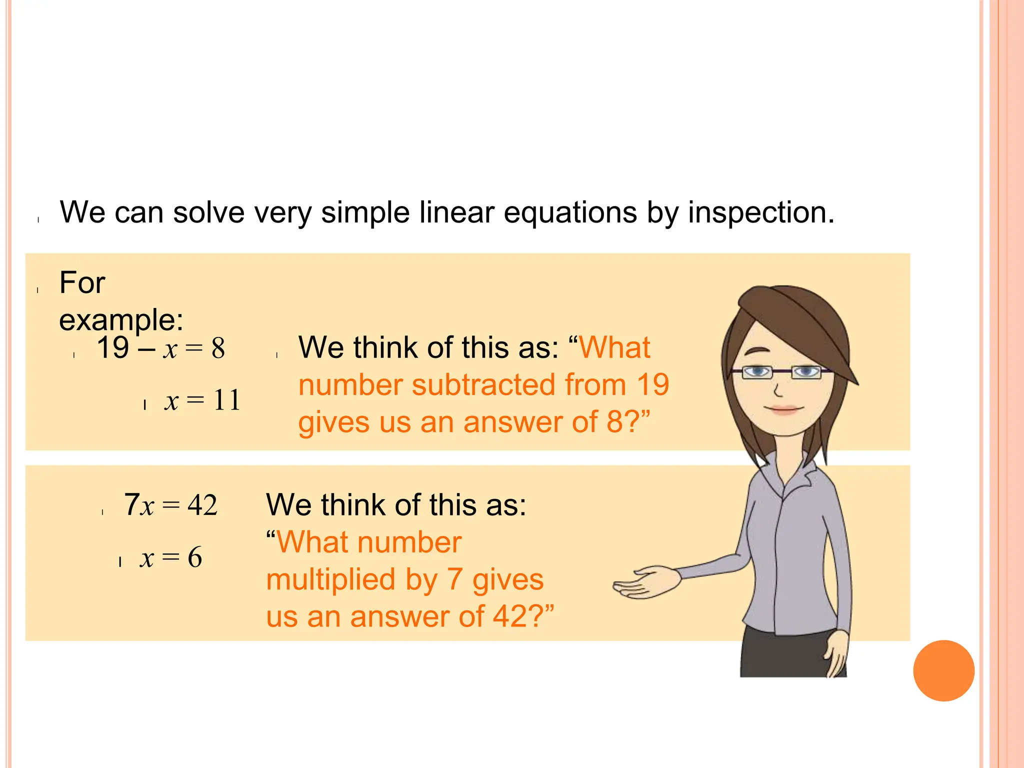 l Solving linear equations
l We can solve very simple linear equations by inspection.
l For
example:
l We think of this as: “What
number subtracted from 19
gives us an answer of 8?”
l 19 – x = 8
l x = 11
We think of this as:
“What number
multiplied by 7 gives
us an answer of 42?”
l 7x = 42
l x = 6