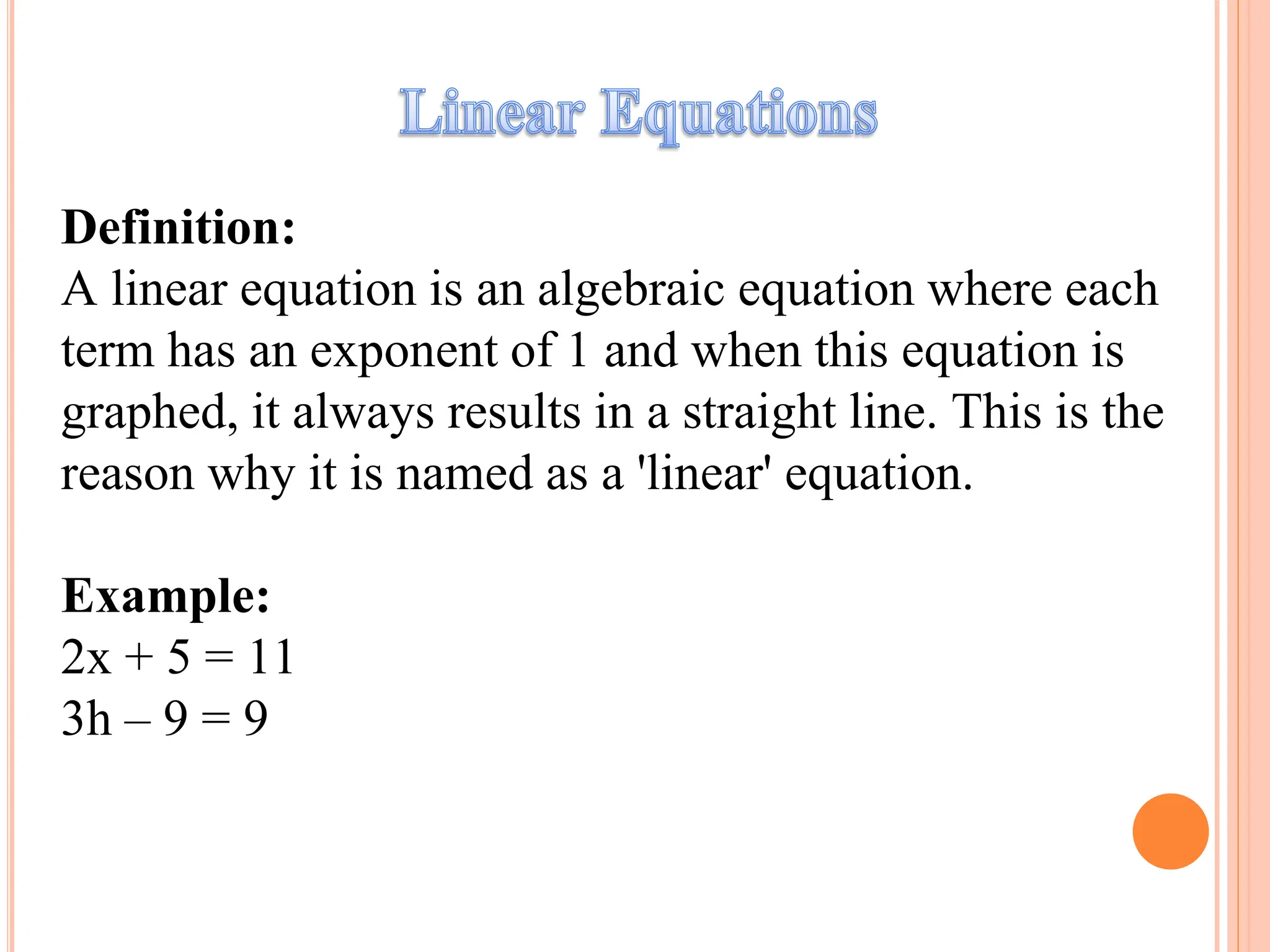 Definition:
A linear equation is an algebraic equation where each
term has an exponent of 1 and when this equation is
graphed, it always results in a straight line. This is the
reason why it is named as a 'linear' equation.
Example:
2x + 5 = 11
3h – 9 = 9