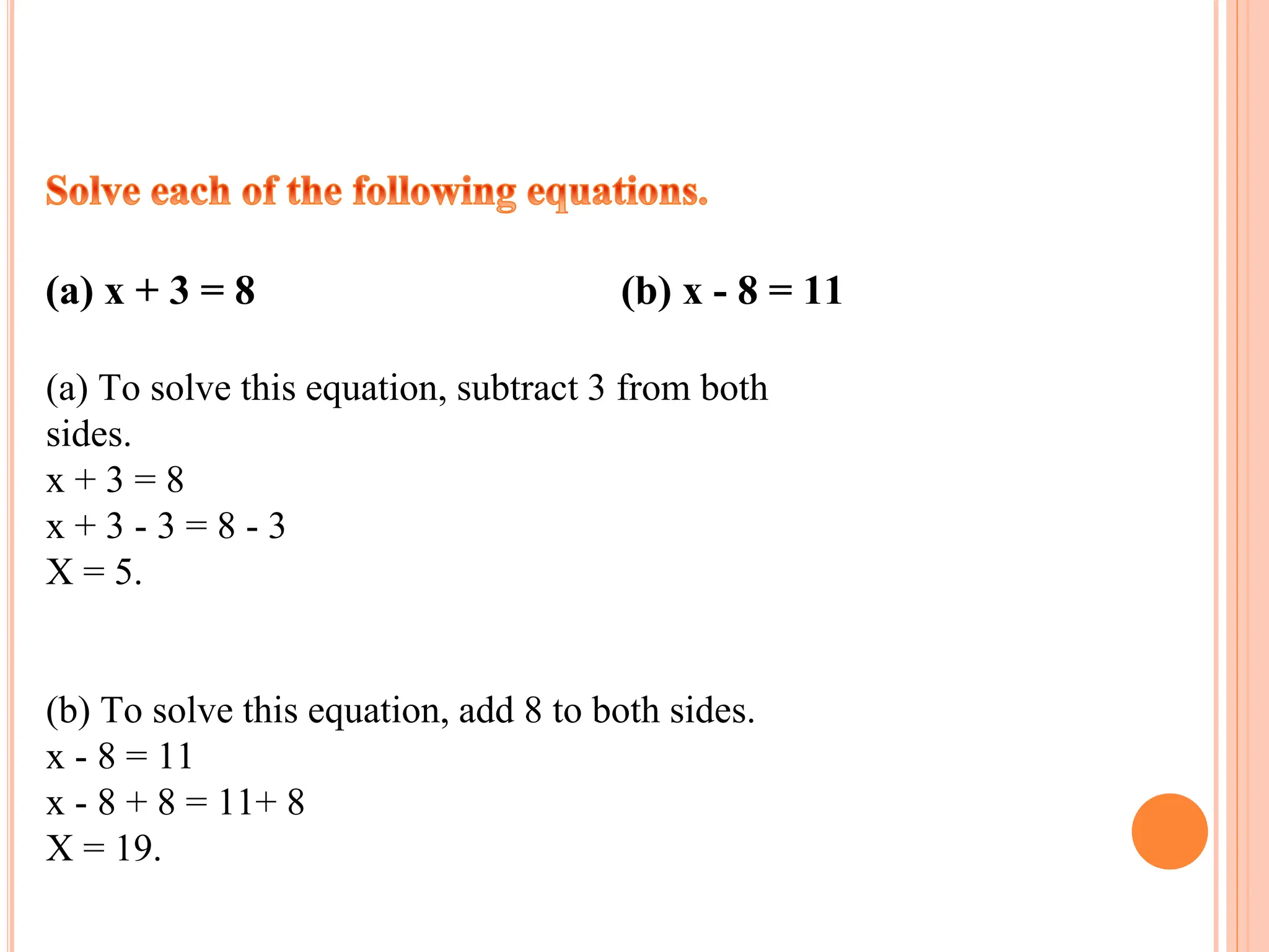 (a) x + 3 = 8 (b) x - 8 = 11
(a) To solve this equation, subtract 3 from both
sides.
x + 3 = 8
x + 3 - 3 = 8 - 3
X = 5.
(b) To solve this equation, add 8 to both sides.
x - 8 = 11
x - 8 + 8 = 11+ 8
X = 19.