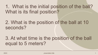 1. What is the initial position of the ball?
What is its final position?
2. What is the position of the ball at 10
seconds?
3. At what time is the position of the ball
equal to 5 meters?
20XX presentation title 1
 