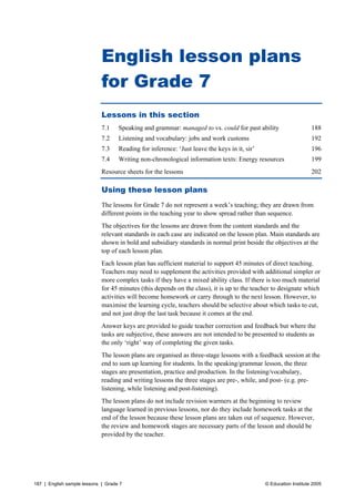 English lesson plans 
for Grade 7 
Lessons in this section 
7.1 Speaking and grammar: managed to vs. could for past ability 188 
7.2 Listening and vocabulary: jobs and work customs 192 
7.3 Reading for inference: ‘Just leave the keys in it, sir’ 196 
7.4 Writing non-chronological information texts: Energy resources 199 
Resource sheets for the lessons 202 
Using these lesson plans 
The lessons for Grade 7 do not represent a week’s teaching; they are drawn from 
different points in the teaching year to show spread rather than sequence. 
The objectives for the lessons are drawn from the content standards and the 
relevant standards in each case are indicated on the lesson plan. Main standards are 
shown in bold and subsidiary standards in normal print beside the objectives at the 
top of each lesson plan. 
Each lesson plan has sufficient material to support 45 minutes of direct teaching. 
Teachers may need to supplement the activities provided with additional simpler or 
more complex tasks if they have a mixed ability class. If there is too much material 
for 45 minutes (this depends on the class), it is up to the teacher to designate which 
activities will become homework or carry through to the next lesson. However, to 
maximise the learning cycle, teachers should be selective about which tasks to cut, 
and not just drop the last task because it comes at the end. 
Answer keys are provided to guide teacher correction and feedback but where the 
tasks are subjective, these answers are not intended to be presented to students as 
the only ‘right’ way of completing the given tasks. 
The lesson plans are organised as three-stage lessons with a feedback session at the 
end to sum up learning for students. In the speaking/grammar lesson, the three 
stages are presentation, practice and production. In the listening/vocabulary, 
reading and writing lessons the three stages are pre-, while, and post- (e.g. pre-listening, 
while listening and post-listening). 
The lesson plans do not include revision warmers at the beginning to review 
language learned in previous lessons, nor do they include homework tasks at the 
end of the lesson because these lesson plans are taken out of sequence. However, 
the review and homework stages are necessary parts of the lesson and should be 
provided by the teacher. 
187 | English sample lessons | Grade 7 © Education Institute 2005 
 