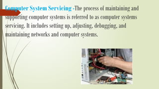 Computer System Servicing -The process of maintaining and
supporting computer systems is referred to as computer systems
servicing. It includes setting up, adjusting, debugging, and
maintaining networks and computer systems.
 