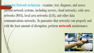 Computer/Network technician - examine, test, diagnose, and assess
current network systems, including servers, cloud networks, wide area
networks (WAN), local area networks (LAN), and other data
communications networks. To guarantee that networks run properly and
with the least amount of disruption, perform network maintenance.
 