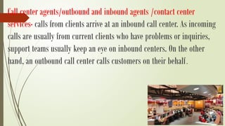 Call center agents/outbound and inbound agents /contact center
services- calls from clients arrive at an inbound call center. As incoming
calls are usually from current clients who have problems or inquiries,
support teams usually keep an eye on inbound centers. On the other
hand, an outbound call center calls customers on their behalf.
 