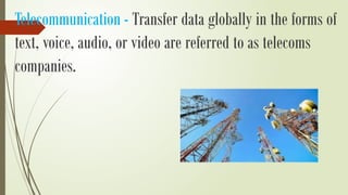 Telecommunication - Transfer data globally in the forms of
text, voice, audio, or video are referred to as telecoms
companies.
 