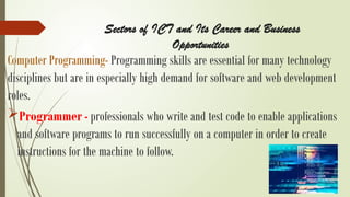 Sectors of ICT and Its Career and Business
Opportunities
Computer Programming- Programming skills are essential for many technology
disciplines but are in especially high demand for software and web development
roles.
Programmer - professionals who write and test code to enable applications
and software programs to run successfully on a computer in order to create
instructions for the machine to follow.
 