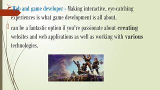 Web and game developer - Making interactive, eye-catching
experiences is what game development is all about.
- can be a fantastic option if you're passionate about creating
websites and web applications as well as working with various
technologies.
 