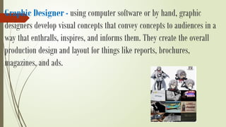 Graphic Designer - using computer software or by hand, graphic
designers develop visual concepts that convey concepts to audiences in a
way that enthralls, inspires, and informs them. They create the overall
production design and layout for things like reports, brochures,
magazines, and ads.
 