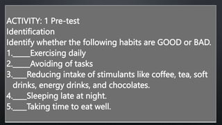 ACTIVITY: 1 Pre-test
Identification
Identify whether the following habits are GOOD or BAD.
1._____Exercising daily
2._____Avoiding of tasks
3.____Reducing intake of stimulants like coffee, tea, soft
drinks, energy drinks, and chocolates.
4.____Sleeping late at night.
5.____Taking time to eat well.
 