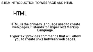 HTML
HTML is the primary language used to create
web pages. It stands for HyperText Markup
Language.
Hypertext provides commands that will allow
you to create links between web pages.
S1E2: INTRODUCTION TO WEBPAGE AND HTML
 