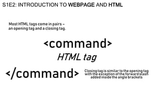 HTML tag
<command>
S1E2: INTRODUCTION TO WEBPAGE AND HTML
Most HTML tags come in pairs –
an opening tag and a closing tag.
Closing tag is similar to the opening tag
with the exception of the forward slash
added inside the angle brackets
</command>
 