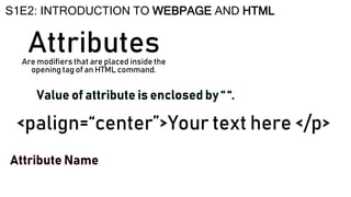 Attributes
S1E2: INTRODUCTION TO WEBPAGE AND HTML
Are modifiers that are placed inside the
opening tag of an HTML command.
<palign=“center”>Your text here </p>
 