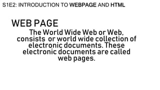 WEB PAGE
The World Wide Web or Web,
consists or world wide collection of
electronic documents. These
electronic documents are called
web pages.
S1E2: INTRODUCTION TO WEBPAGE AND HTML
 