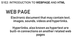 WEB PAGE
Electronic document that may contain text,
images, sounds, videos and hyperlinks.
Hyperlinks, also known as hypertext are
built-in connections on another related web
pages
S1E2: INTRODUCTION TO WEBPAGE AND HTML
 