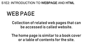 WEB PAGE
Collection of related web pages that can
be accessed is called website.
The home page is similar to a book cover
or a table of contents for the site.
S1E2: INTRODUCTION TO WEBPAGE AND HTML
 