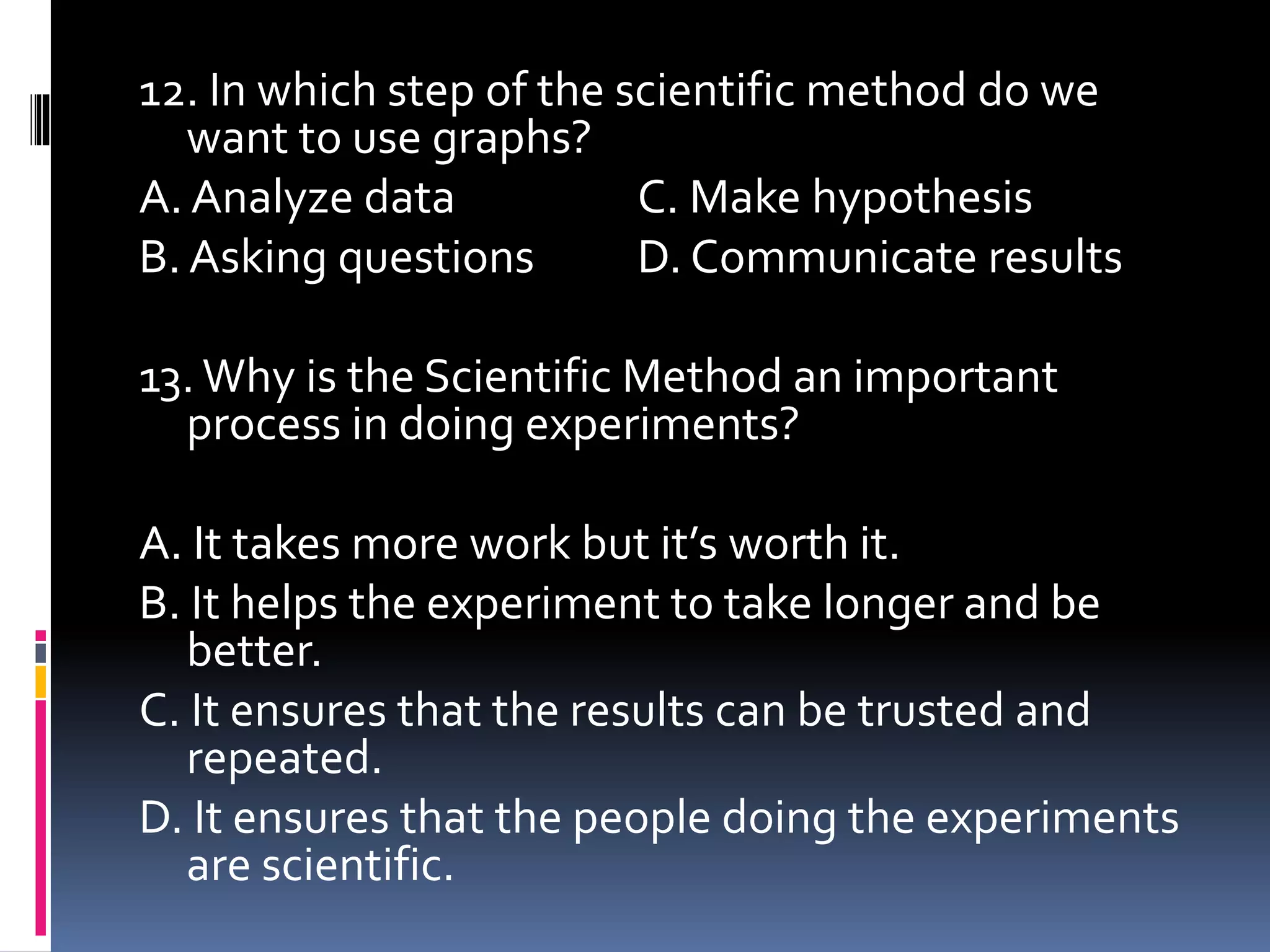 12. In which step of the scientific method do we
want to use graphs?
A. Analyze data C. Make hypothesis
B. Asking questions D. Communicate results
13.Why is the Scientific Method an important
process in doing experiments?
A. It takes more work but it’s worth it.
B. It helps the experiment to take longer and be
better.
C. It ensures that the results can be trusted and
repeated.
D. It ensures that the people doing the experiments
are scientific.
 