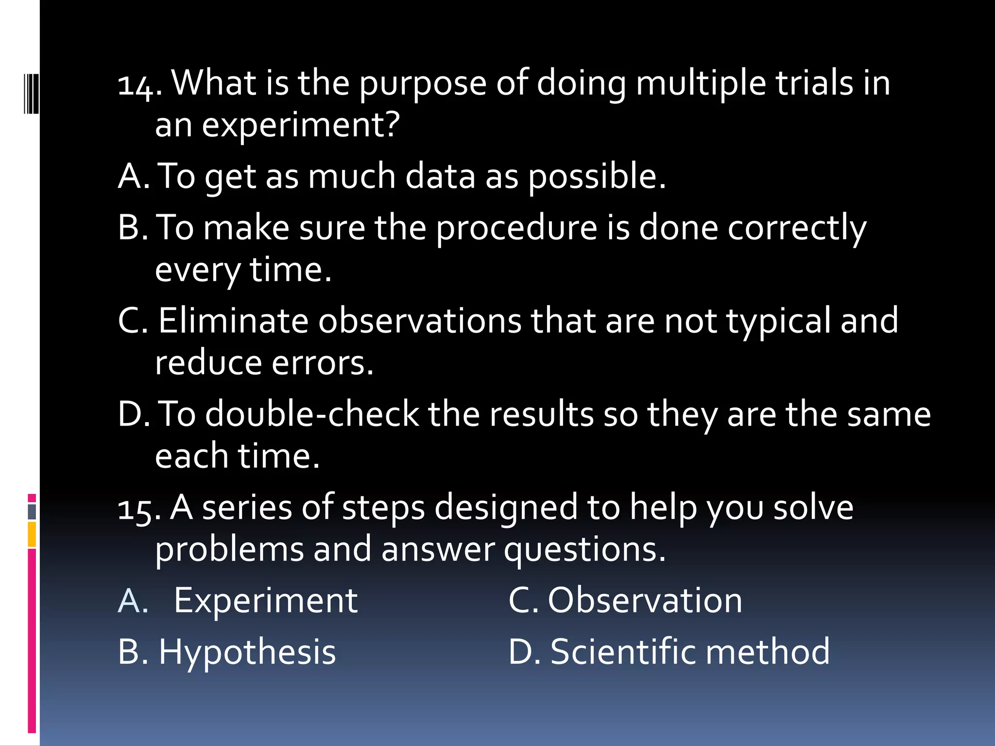 14. What is the purpose of doing multiple trials in
an experiment?
A.To get as much data as possible.
B.To make sure the procedure is done correctly
every time.
C. Eliminate observations that are not typical and
reduce errors.
D.To double-check the results so they are the same
each time.
15. A series of steps designed to help you solve
problems and answer questions.
A. Experiment C. Observation
B. Hypothesis D. Scientific method
 