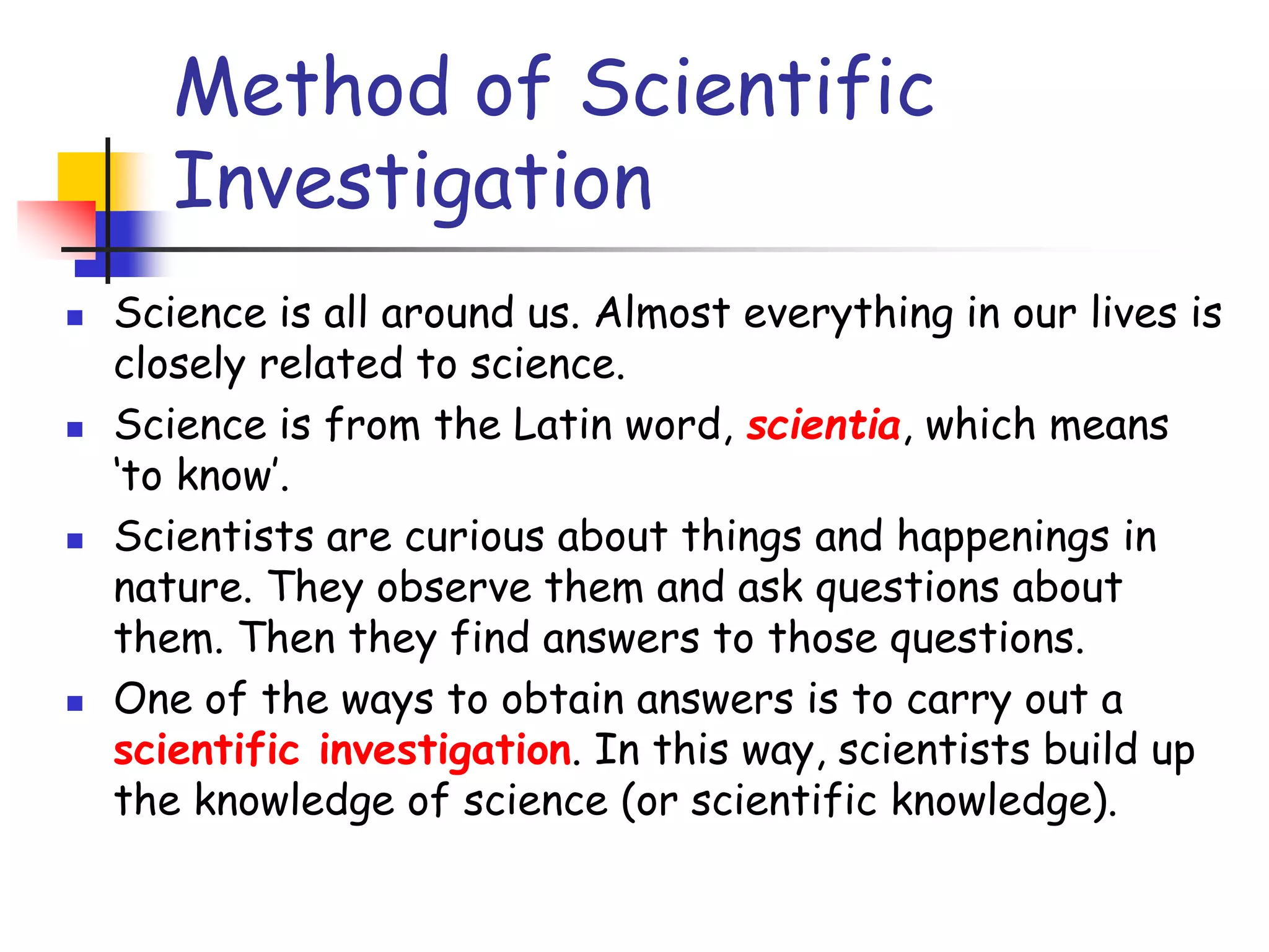 Method of Scientific
Investigation
 Science is all around us. Almost everything in our lives is
closely related to science.
 Science is from the Latin word, scientia, which means
‘to know’.
 Scientists are curious about things and happenings in
nature. They observe them and ask questions about
them. Then they find answers to those questions.
 One of the ways to obtain answers is to carry out a
scientific investigation. In this way, scientists build up
the knowledge of science (or scientific knowledge).
 