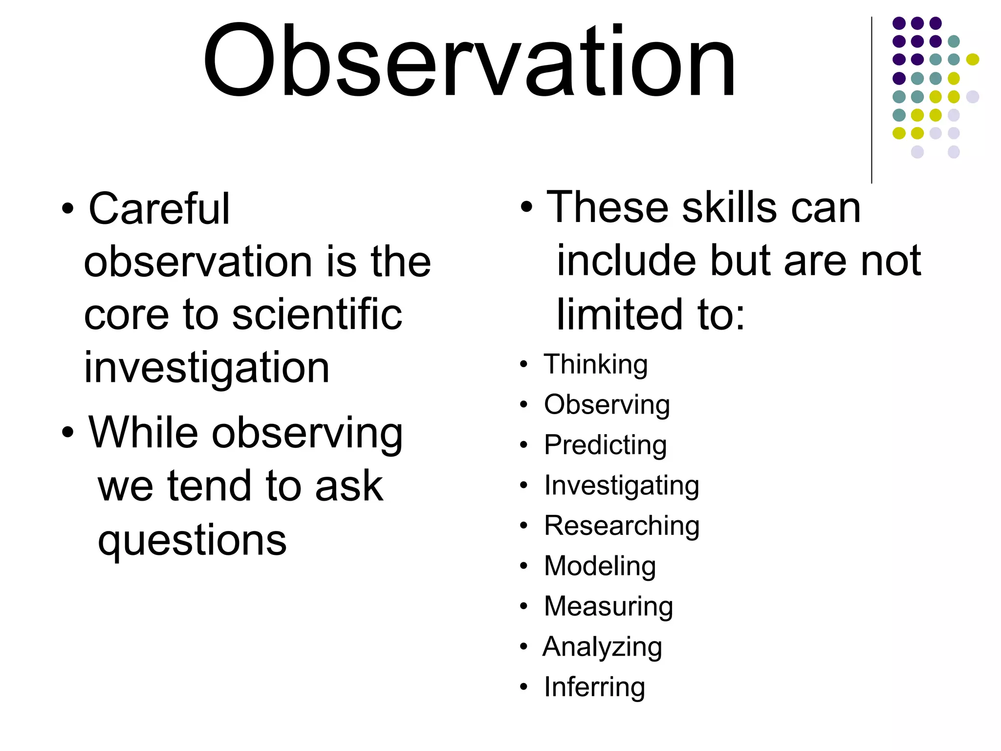 Observation
• Careful
observation is the
core to scientific
investigation
• While observing
we tend to ask
questions
• These skills can
include but are not
limited to:
• Thinking
• Observing
• Predicting
• Investigating
• Researching
• Modeling
• Measuring
• Analyzing
• Inferring
 