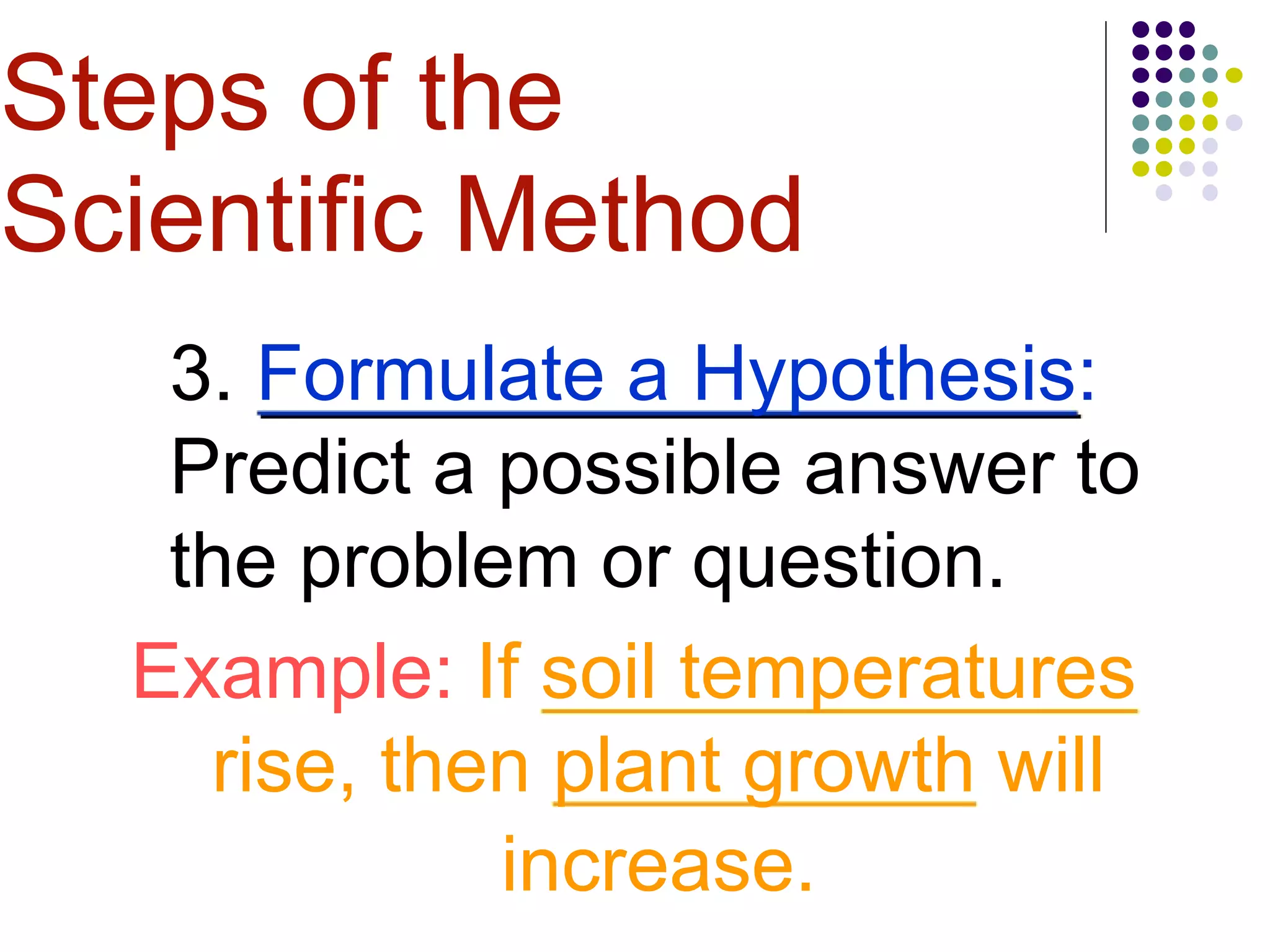 3. Formulate a Hypothesis:
Predict a possible answer to
the problem or question.
Example: If soil temperatures
rise, then plant growth will
increase.
Steps of the
Scientific Method
 