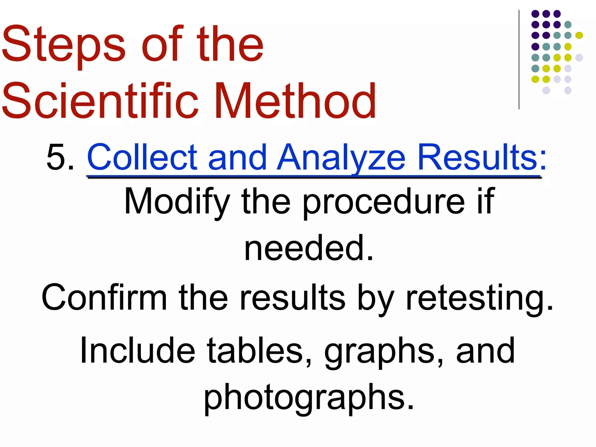 5. Collect and Analyze Results:
Modify the procedure if
needed.
Confirm the results by retesting.
Include tables, graphs, and
photographs.
Steps of the
Scientific Method
 
