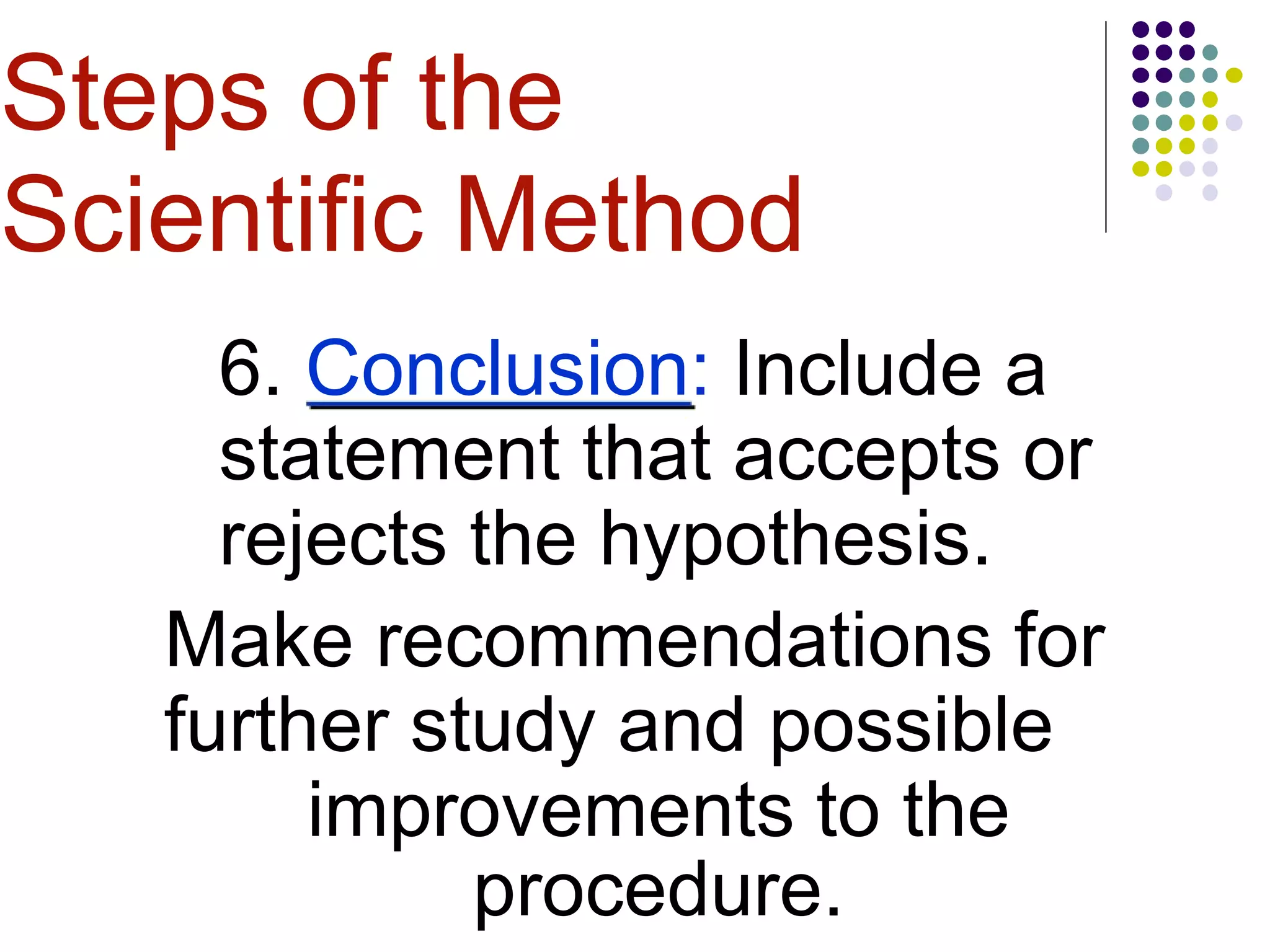 6. Conclusion: Include a
statement that accepts or
rejects the hypothesis.
Make recommendations for
further study and possible
improvements to the
procedure.
Steps of the
Scientific Method
 