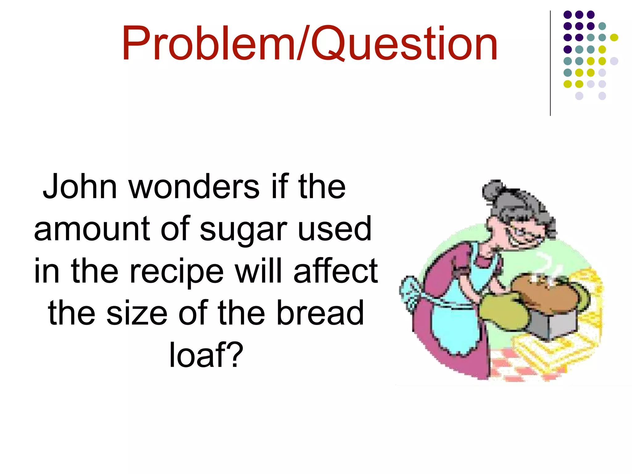 Problem/Question
John wonders if the
amount of sugar used
in the recipe will affect
the size of the bread
loaf?
 