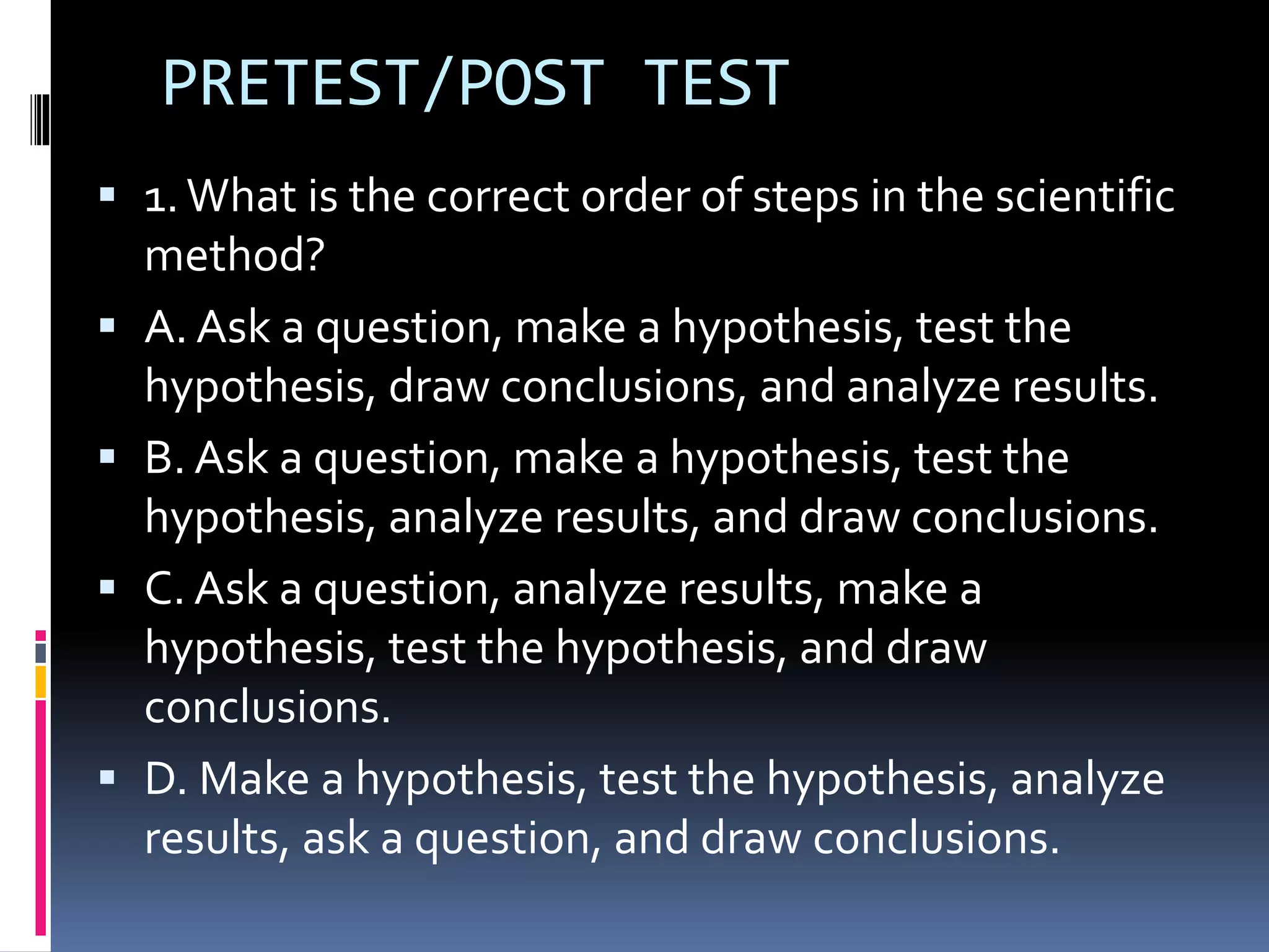 PRETEST/POST TEST
 1.What is the correct order of steps in the scientific
method?
 A. Ask a question, make a hypothesis, test the
hypothesis, draw conclusions, and analyze results.
 B. Ask a question, make a hypothesis, test the
hypothesis, analyze results, and draw conclusions.
 C. Ask a question, analyze results, make a
hypothesis, test the hypothesis, and draw
conclusions.
 D. Make a hypothesis, test the hypothesis, analyze
results, ask a question, and draw conclusions.
 