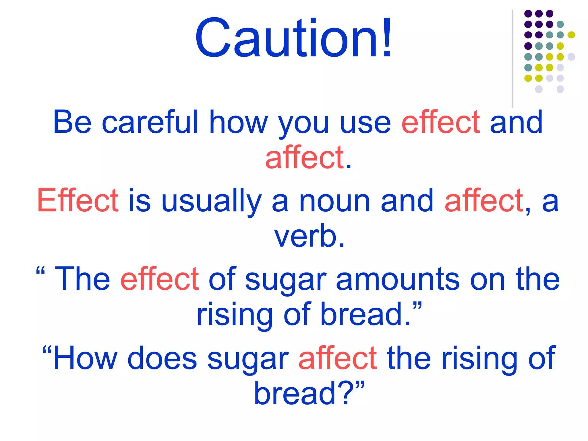 Caution!
Be careful how you use effect and
affect.
Effect is usually a noun and affect, a
verb.
“ The effect of sugar amounts on the
rising of bread.”
“How does sugar affect the rising of
bread?”
 