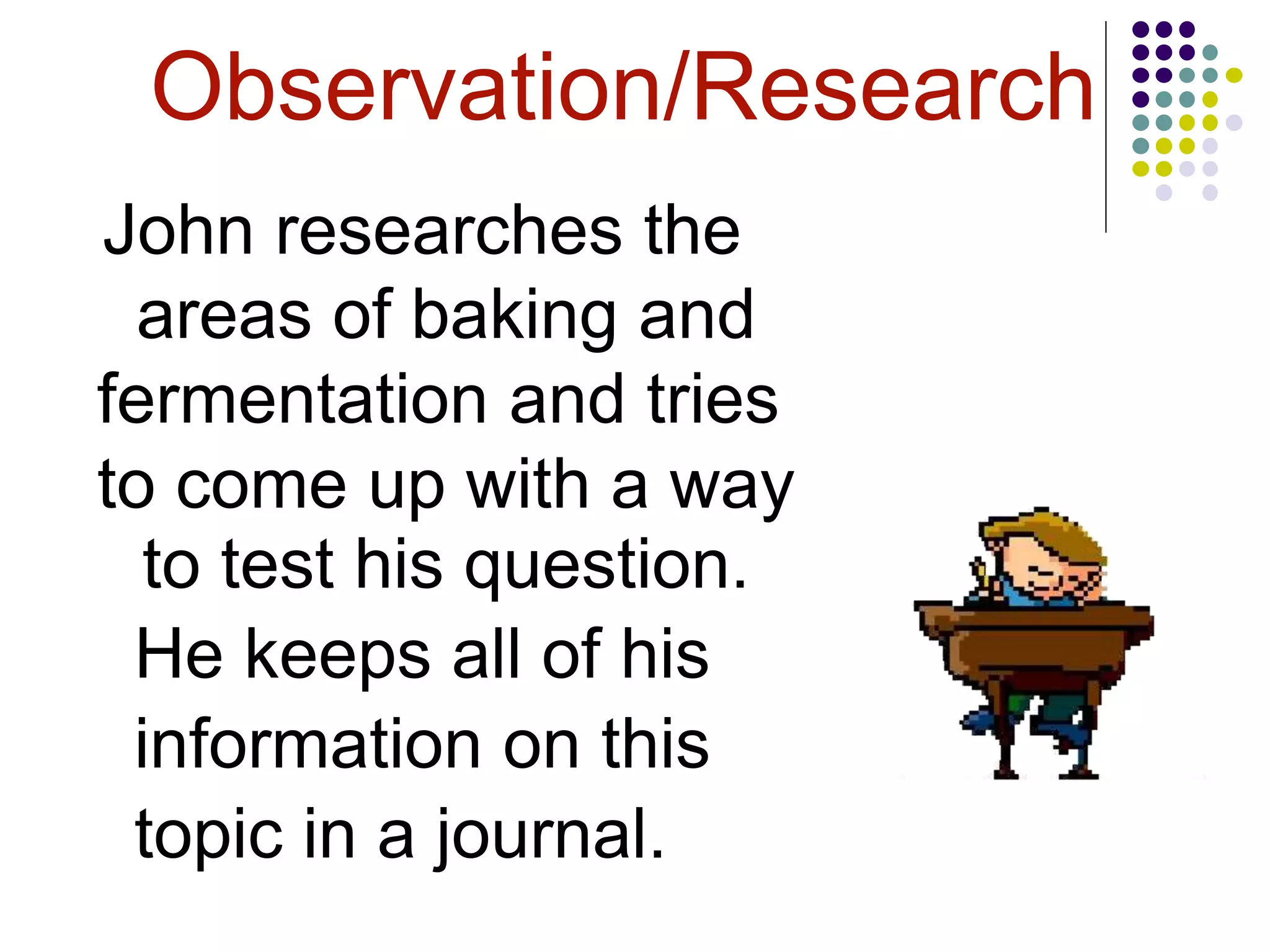 Observation/Research
John researches the
areas of baking and
fermentation and tries
to come up with a way
to test his question.
He keeps all of his
information on this
topic in a journal.
 
