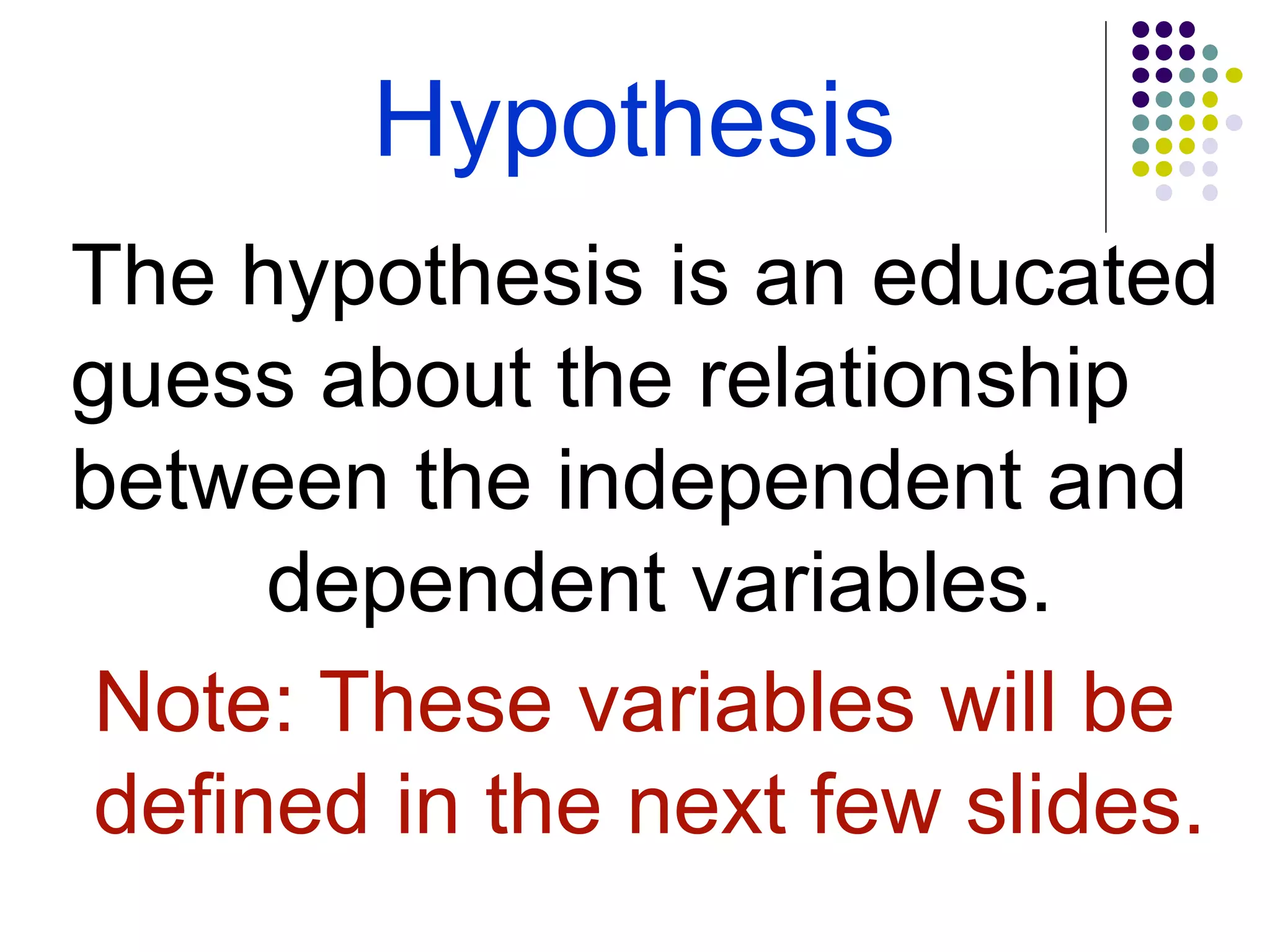 Hypothesis
The hypothesis is an educated
guess about the relationship
between the independent and
dependent variables.
Note: These variables will be
defined in the next few slides.
 