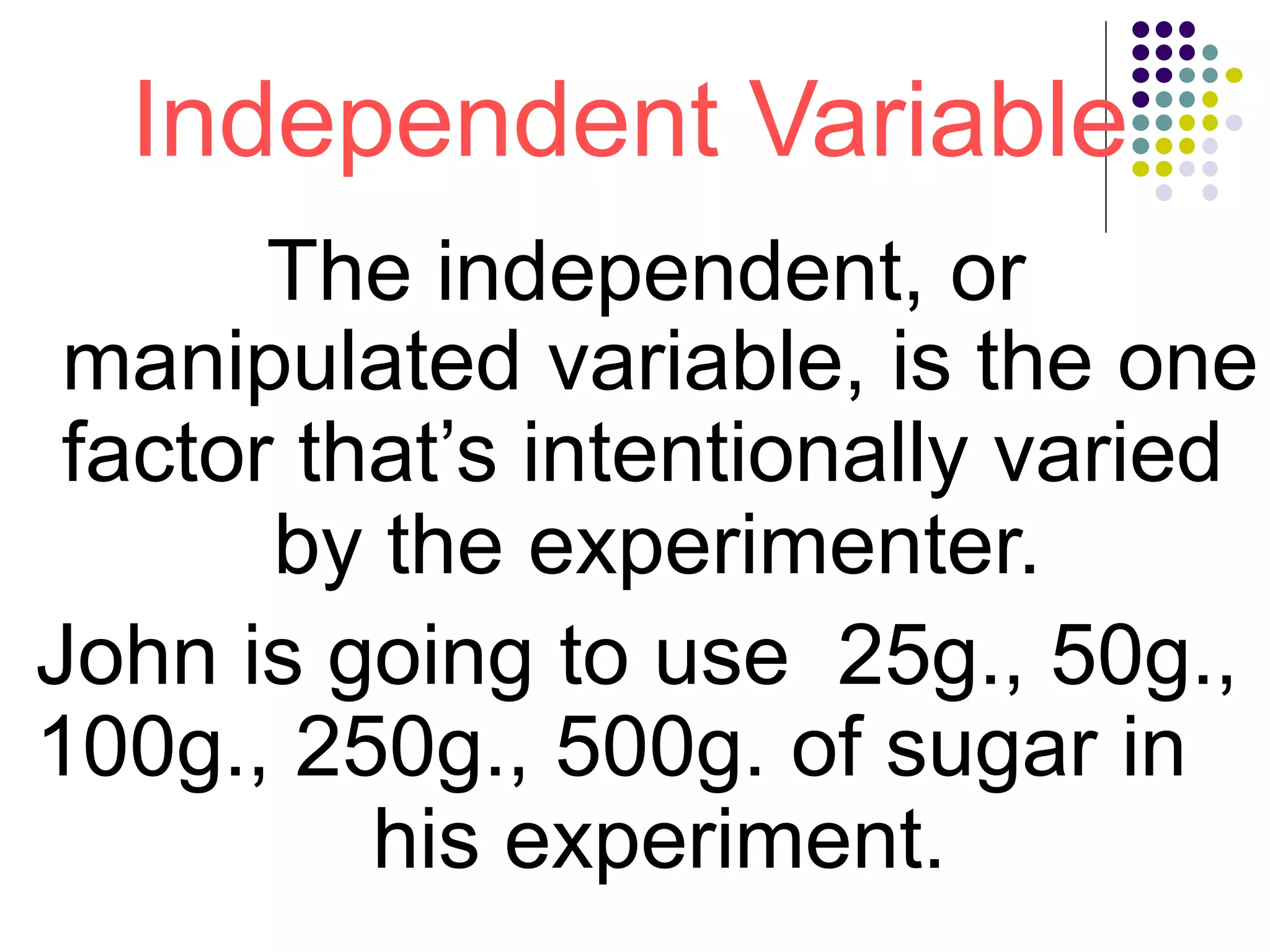 Independent Variable
The independent, or
manipulated variable, is the one
factor that’s intentionally varied
by the experimenter.
John is going to use 25g., 50g.,
100g., 250g., 500g. of sugar in
his experiment.
 