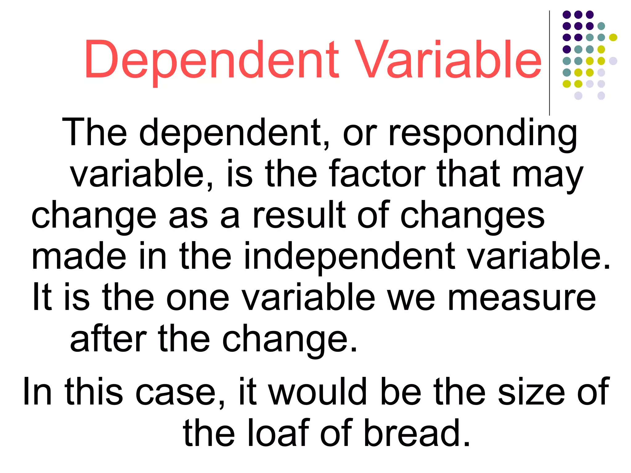 Dependent Variable
The dependent, or responding
variable, is the factor that may
change as a result of changes
made in the independent variable.
It is the one variable we measure
after the change.
In this case, it would be the size of
the loaf of bread.
 