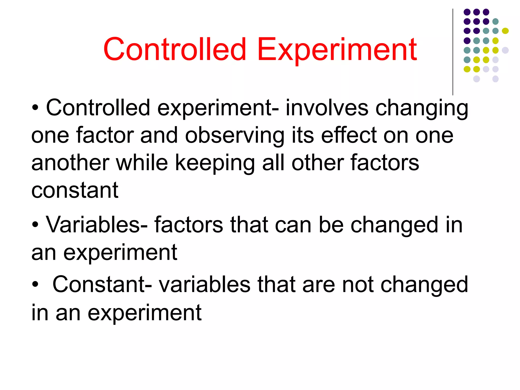 Controlled Experiment
• Controlled experiment- involves changing
one factor and observing its effect on one
another while keeping all other factors
constant
• Variables- factors that can be changed in
an experiment
• Constant- variables that are not changed
in an experiment
 