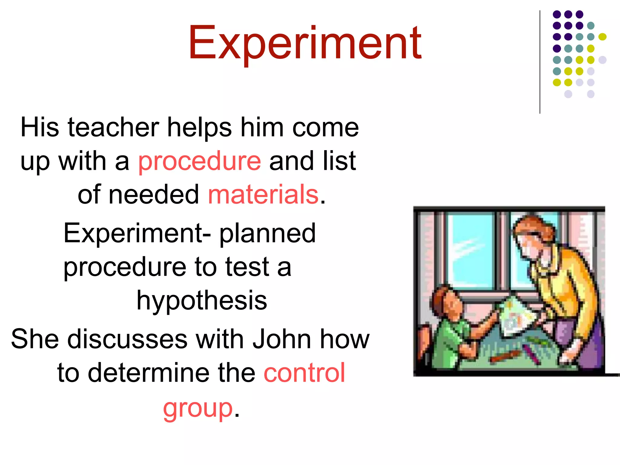Experiment
His teacher helps him come
up with a procedure and list
of needed materials.
Experiment- planned
procedure to test a
hypothesis
She discusses with John how
to determine the control
group.
 