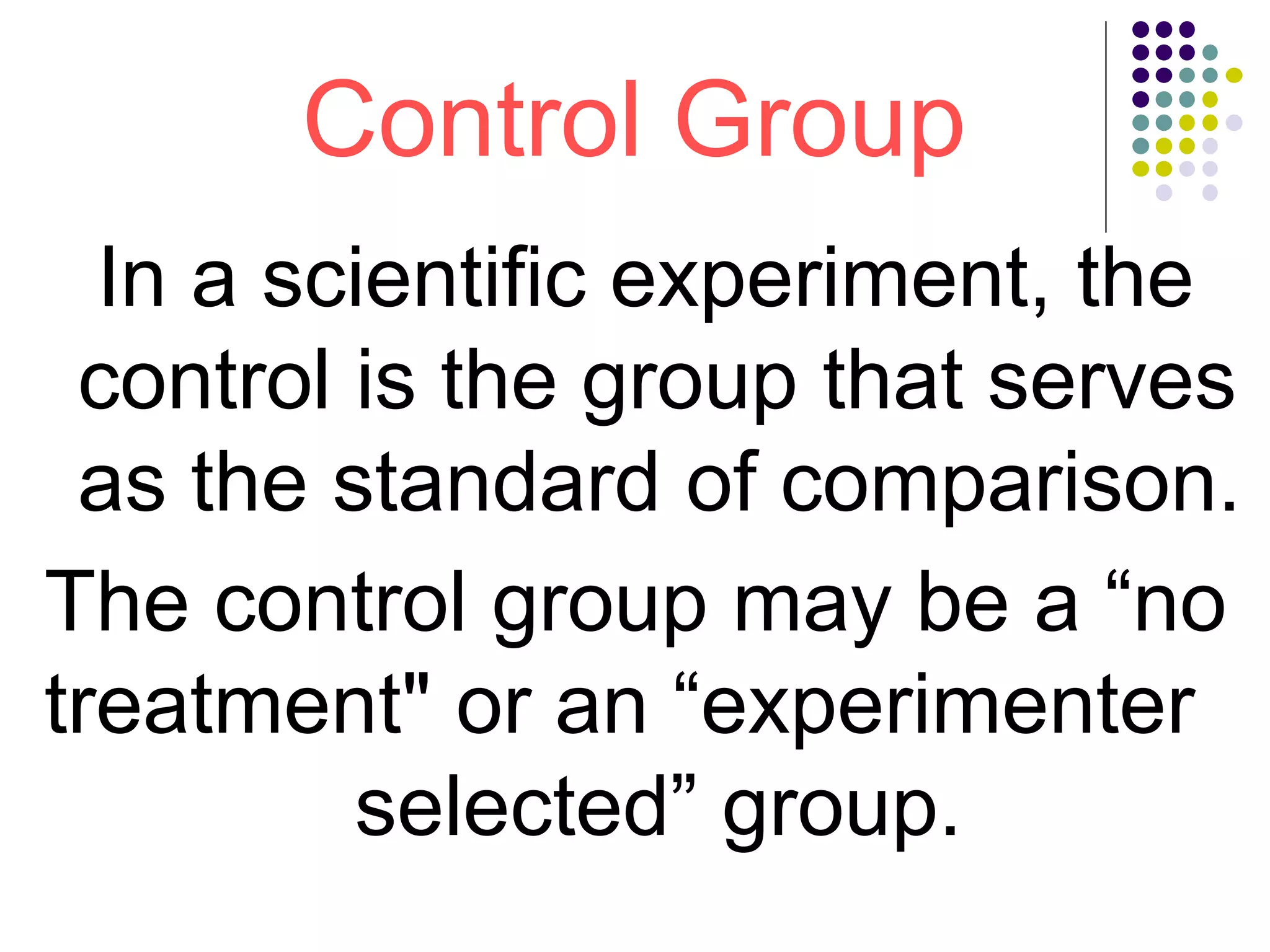 Control Group
In a scientific experiment, the
control is the group that serves
as the standard of comparison.
The control group may be a “no
treatment" or an “experimenter
selected” group.
 