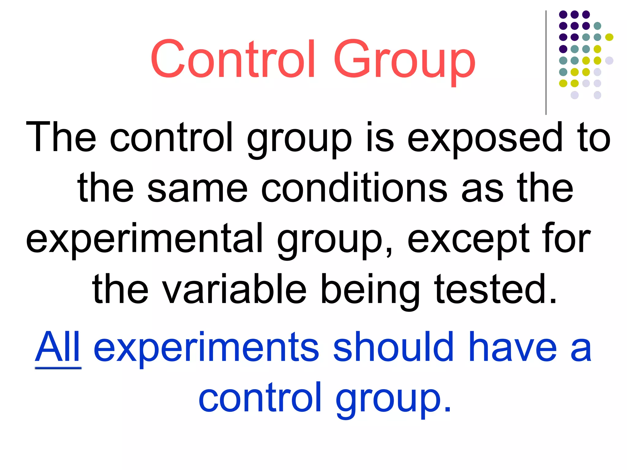 Control Group
The control group is exposed to
the same conditions as the
experimental group, except for
the variable being tested.
All experiments should have a
control group.
 