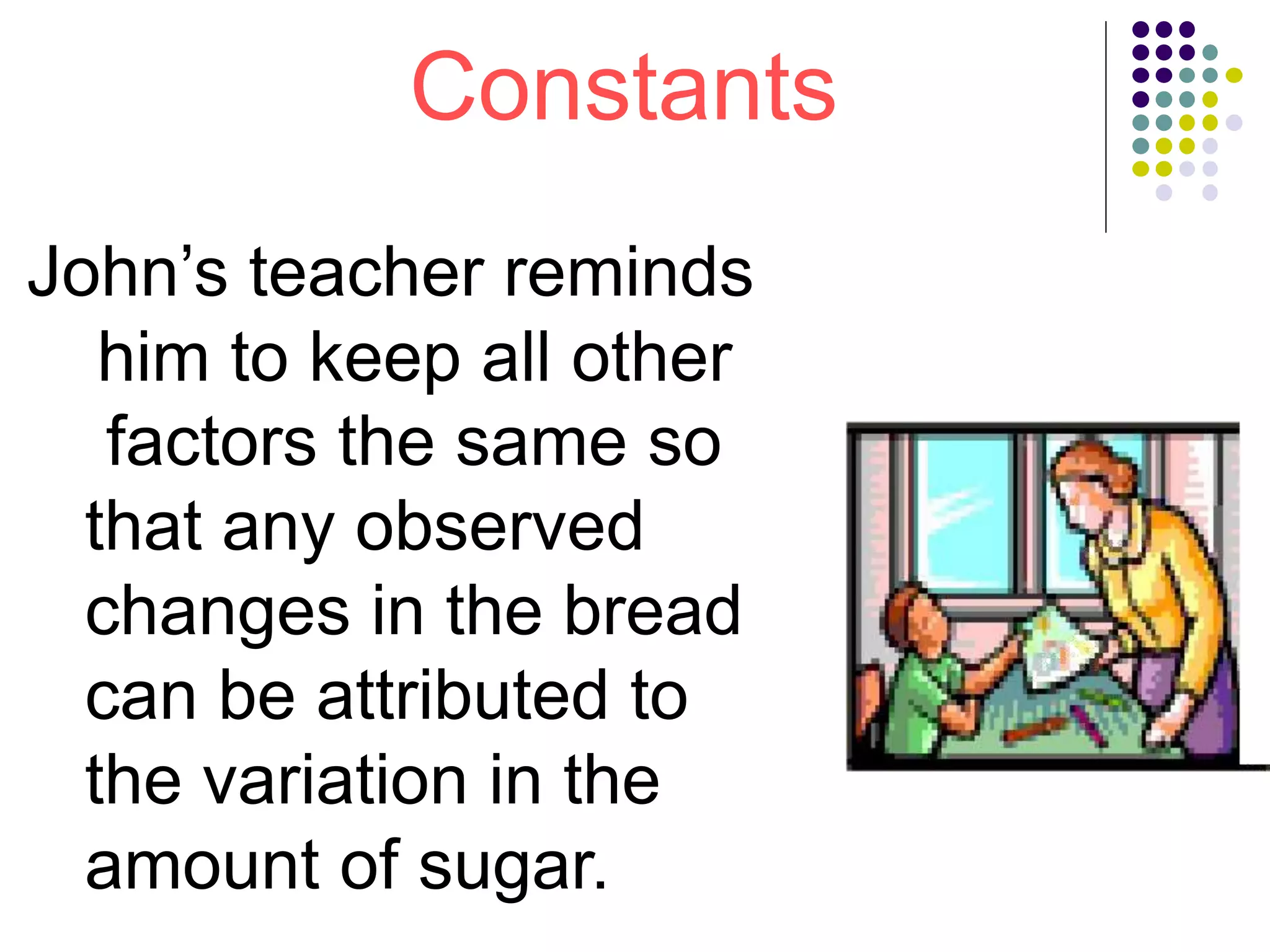 Constants
John’s teacher reminds
him to keep all other
factors the same so
that any observed
changes in the bread
can be attributed to
the variation in the
amount of sugar.
 