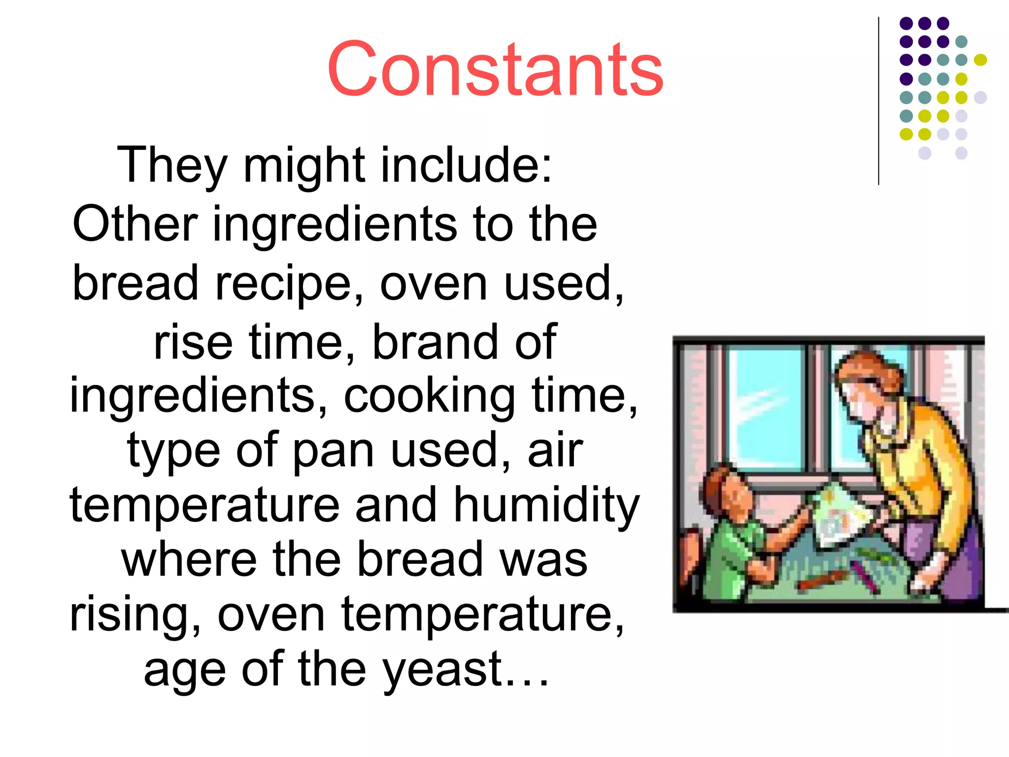 Constants
They might include:
Other ingredients to the
bread recipe, oven used,
rise time, brand of
ingredients, cooking time,
type of pan used, air
temperature and humidity
where the bread was
rising, oven temperature,
age of the yeast…
 