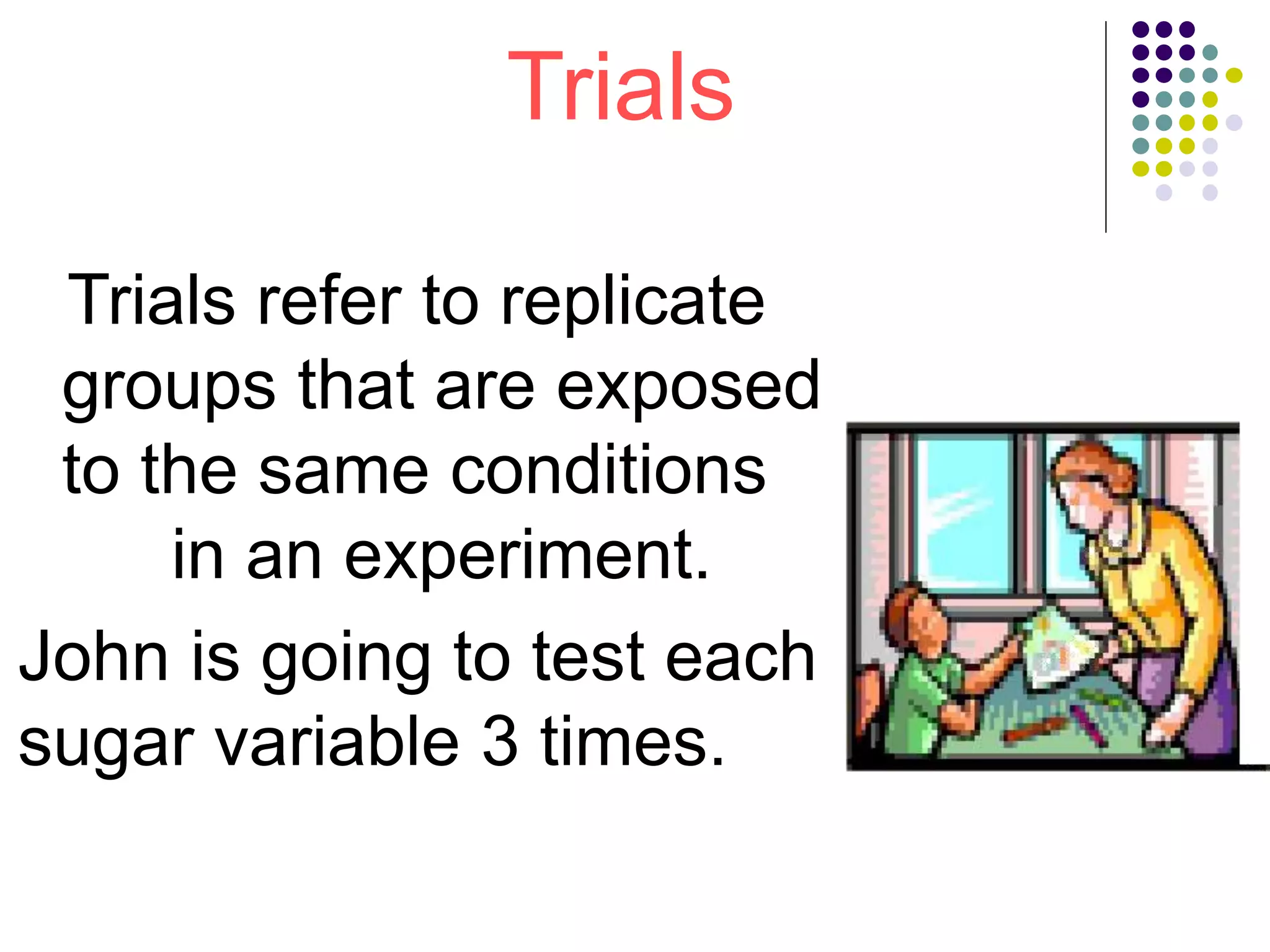 Trials
Trials refer to replicate
groups that are exposed
to the same conditions
in an experiment.
John is going to test each
sugar variable 3 times.
 
