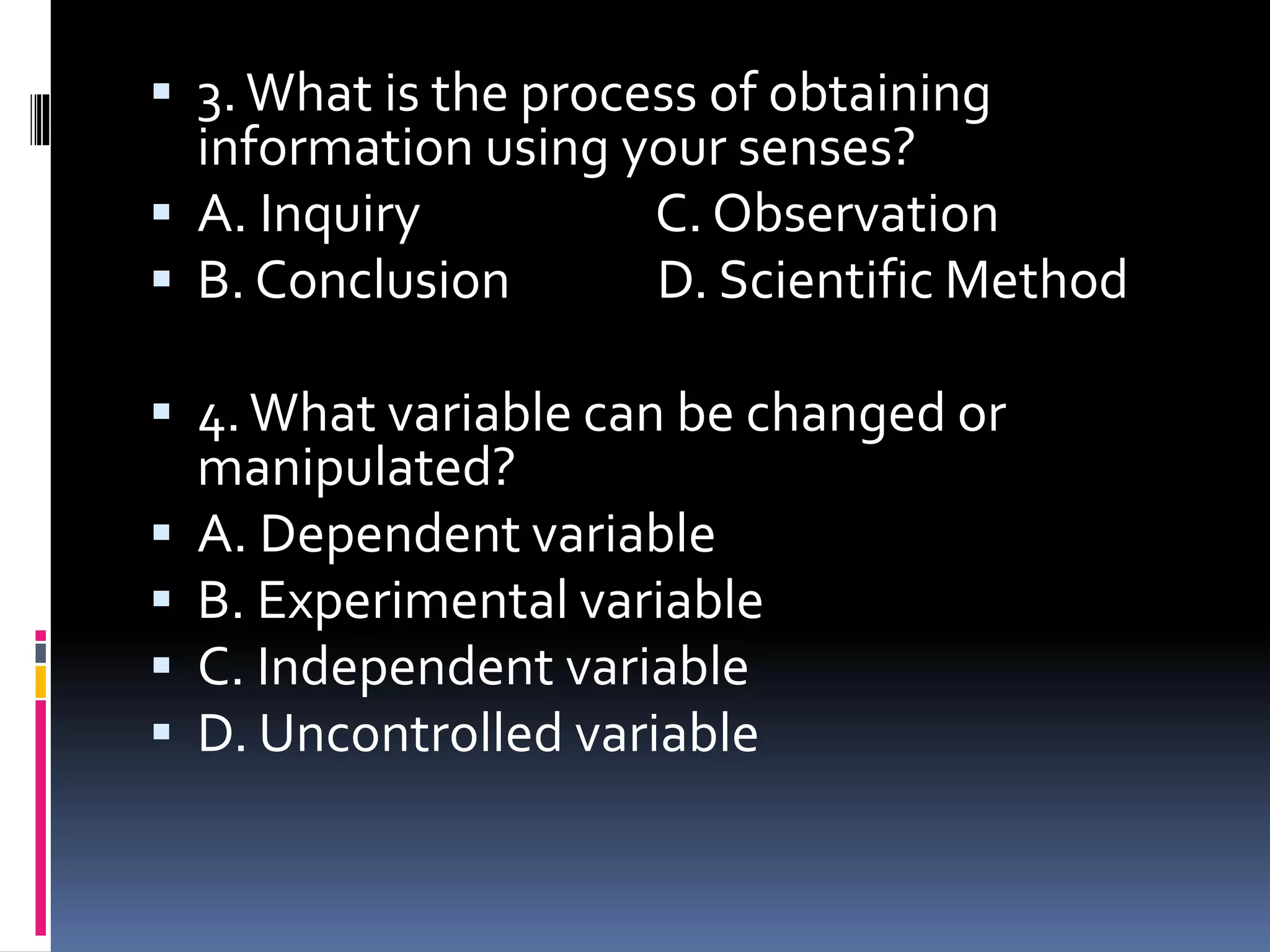  3.What is the process of obtaining
information using your senses?
 A. Inquiry C. Observation
 B. Conclusion D. Scientific Method
 4.What variable can be changed or
manipulated?
 A. Dependent variable
 B. Experimental variable
 C. Independent variable
 D. Uncontrolled variable
 