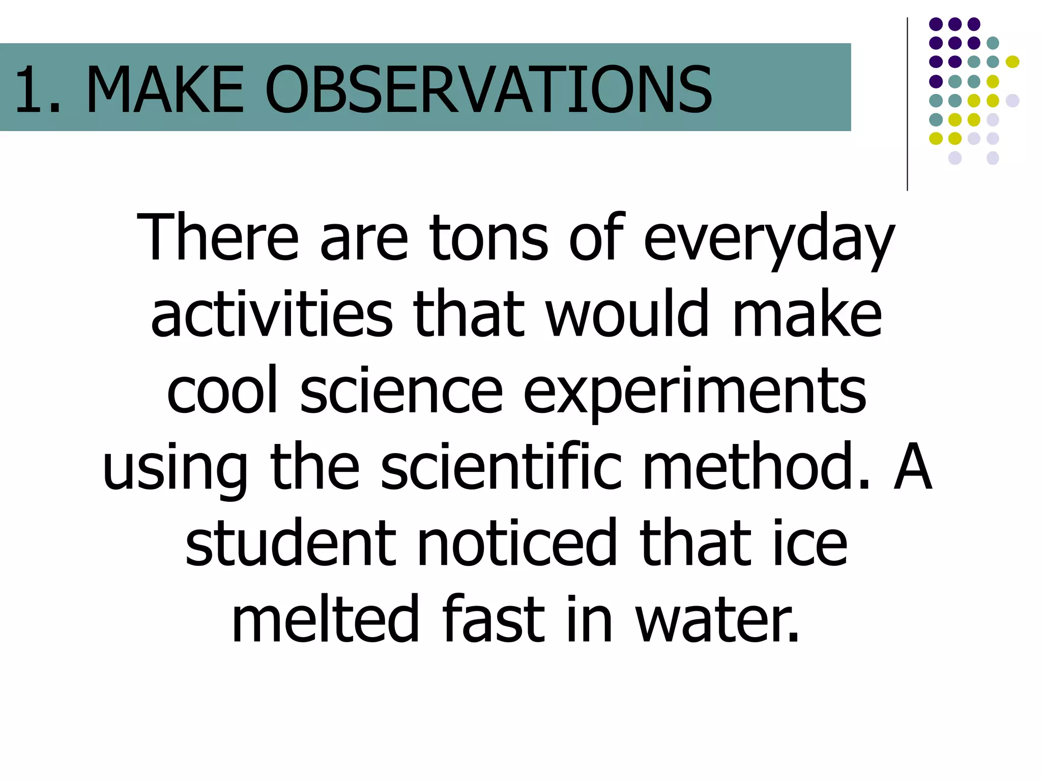 There are tons of everyday
activities that would make
cool science experiments
using the scientific method. A
student noticed that ice
melted fast in water.
1. MAKE OBSERVATIONS
 