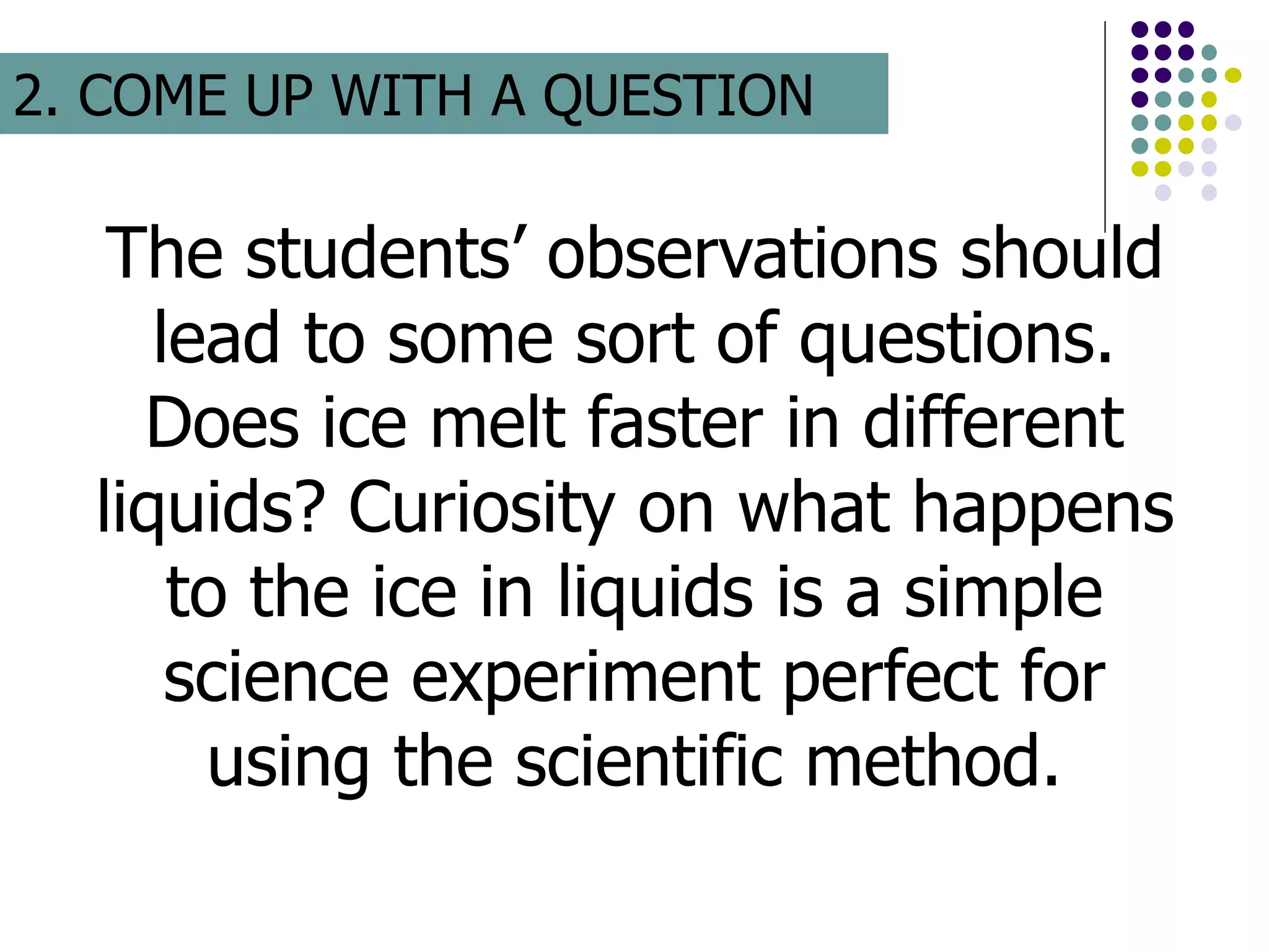 The students’ observations should
lead to some sort of questions.
Does ice melt faster in different
liquids? Curiosity on what happens
to the ice in liquids is a simple
science experiment perfect for
using the scientific method.
2. COME UP WITH A QUESTION
 