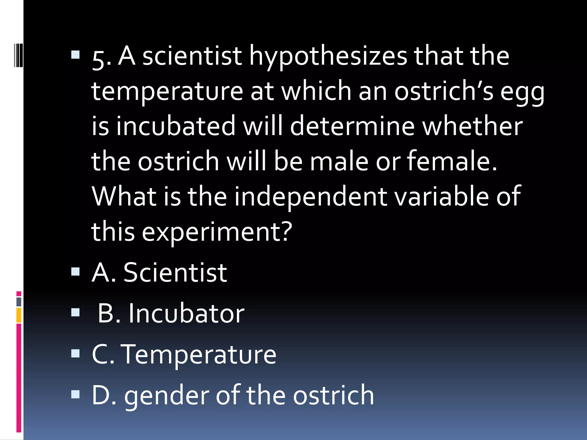  5. A scientist hypothesizes that the
temperature at which an ostrich’s egg
is incubated will determine whether
the ostrich will be male or female.
What is the independent variable of
this experiment?
 A. Scientist
 B. Incubator
 C.Temperature
 D. gender of the ostrich
 