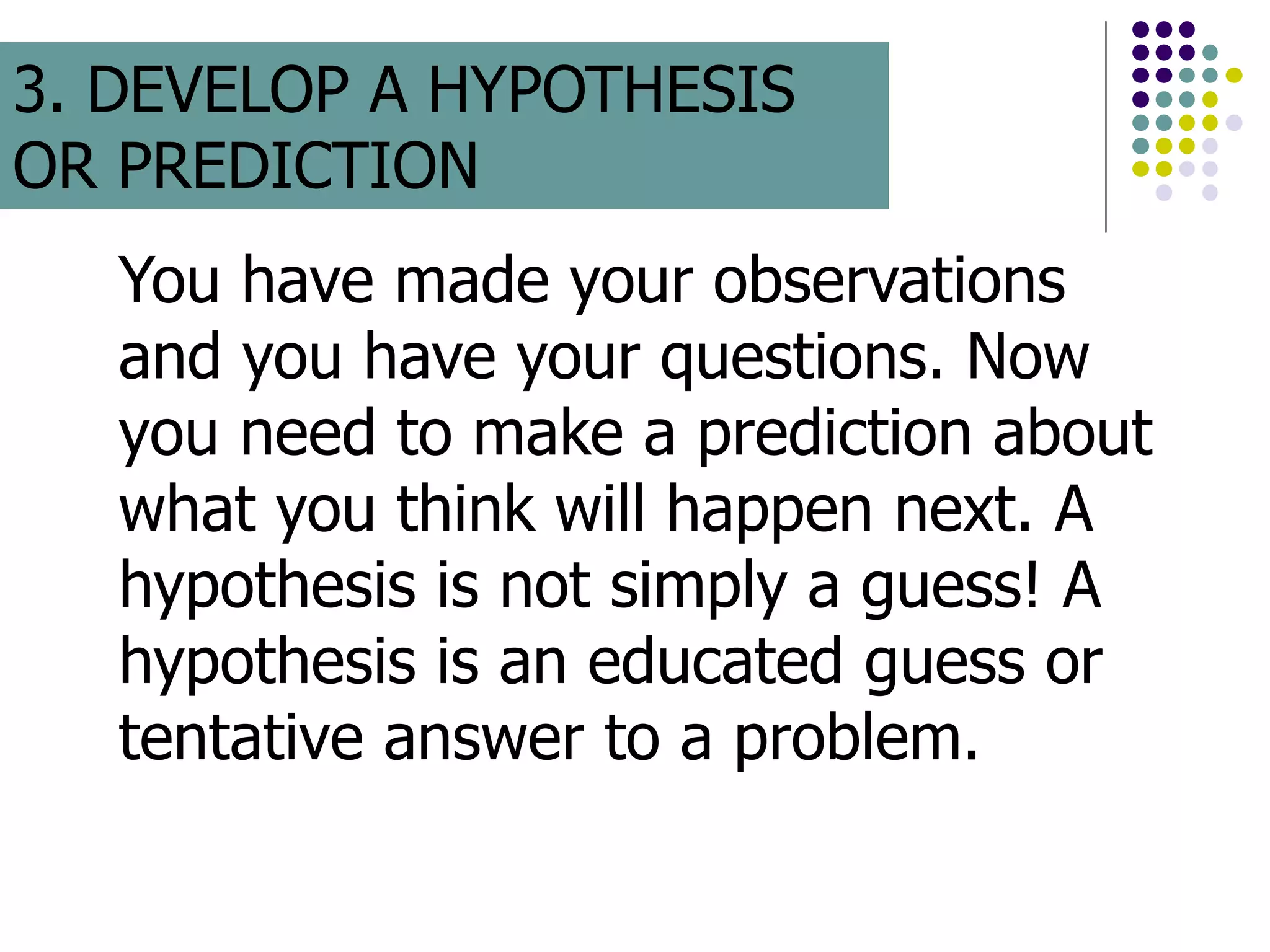 You have made your observations
and you have your questions. Now
you need to make a prediction about
what you think will happen next. A
hypothesis is not simply a guess! A
hypothesis is an educated guess or
tentative answer to a problem.
3. DEVELOP A HYPOTHESIS
OR PREDICTION
 