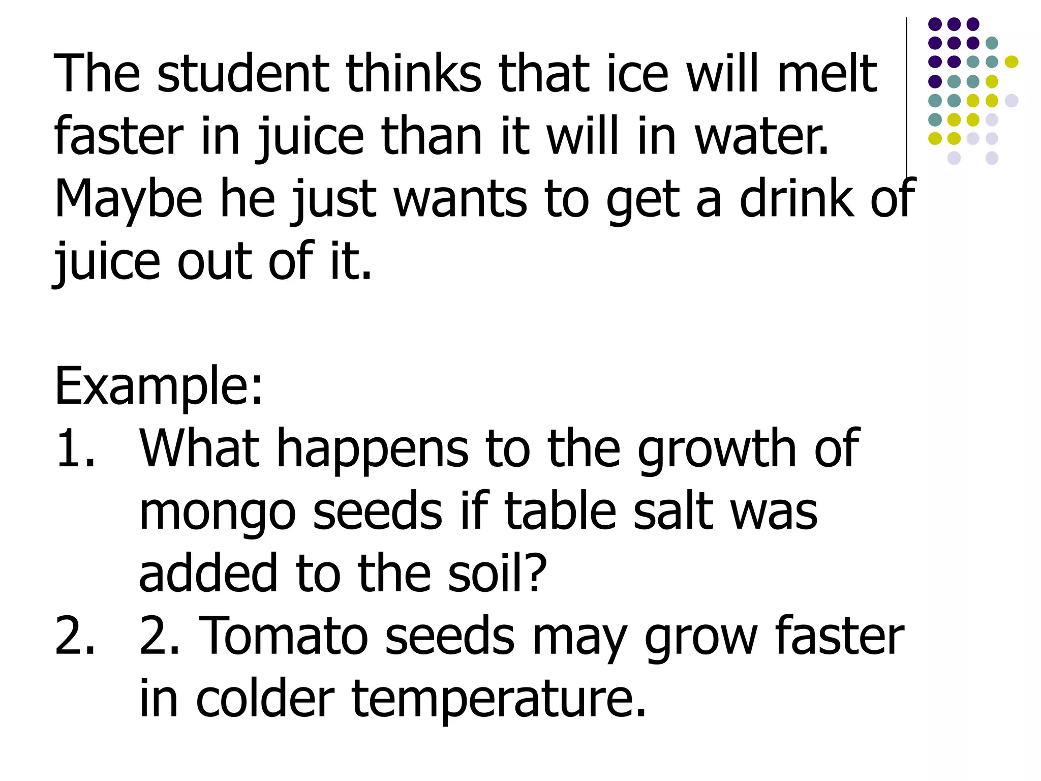 The student thinks that ice will melt
faster in juice than it will in water.
Maybe he just wants to get a drink of
juice out of it.
Example:
1. What happens to the growth of
mongo seeds if table salt was
added to the soil?
2. 2. Tomato seeds may grow faster
in colder temperature.
 